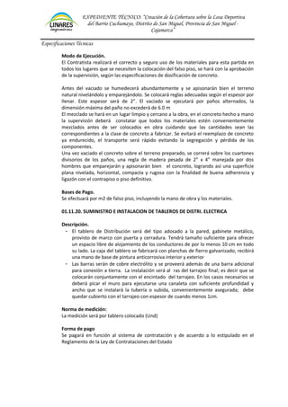 EXPEDIENTE TÉCNICO: “Creación de la Cobertura sobre la Losa Deportiva
del Barrio Cuchumayo, Distrito de San Miguel, Provincia de San Miguel -
Cajamarca”
Especificaciones Técnicas
Modo de Ejecución.
El Contratista realizará el correcto y seguro uso de los materiales para esta partida en
todos los lugares que se necesiten la colocación del falso piso, se hará con la aprobación
de la supervisión, según las especificaciones de dosificación de concreto.
Antes del vaciado se humedecerá abundantemente y se apisonarán bien el terreno
natural nivelándolo y emparejándolo. Se colocará reglas adecuadas según el espesor por
llenar. Este espesor será de 2”. El vaciado se ejecutará por paños alternados, la
dimensión máxima del paño no excederá de 6.0 m
El mezclado se hará en un lugar limpio y cercano a la obra, en el concreto hecho a mano
la supervisión deberá constatar que todos los materiales estén convenientemente
mezclados antes de ser colocados en obra cuidando que las cantidades sean las
correspondientes a la clase de concreto a fabricar. Se evitará el reemplazo de concreto
ya endurecido, el transporte será rápido evitando la segregación y pérdida de los
componentes.
Una vez vaciado el concreto sobre el terreno preparado, se correrá sobre los cuartones
divisorios de los paños, una regla de madera pesada de 2” x 4” manejada por dos
hombres que emparejarán y apisonarán bien el concreto, logrando así una superficie
plana nivelada, horizontal, compacta y rugosa con la finalidad de buena adherencia y
ligazón con el contrapiso o piso definitivo.
Bases de Pago.
Se efectuará por m2 de falso piso, incluyendo la mano de obra y los materiales.
01.11.20. SUMINISTRO E INSTALACION DE TABLEROS DE DISTRI. ELECTRICA
Descripción.
- El tablero de Distribución será del tipo adosado a la pared, gabinete metálico,
provisto de marco con puerta y cerradura. Tendrá tamaño suficiente para ofrecer
un espacio libre de alojamiento de los conductores de por lo menos 10 cm en todo
su lado. La caja del tablero se fabricará con planchas de fierro galvanizado, recibirá
una mano de base de pintura anticorrosiva interior y exterior
- Las barras serán de cobre electrólito y se proveerá además de una barra adicional
para conexión a tierra. La instalación será al ras del tarrajeo final; es decir que se
colocarán conjuntamente con el encintado del tarrajeo. En los casos necesarios se
deberá picar el muro para ejecutarse una canaleta con suficiente profundidad y
ancho que se instalará la tubería o subida, convenientemente asegurada; debe
quedar cubierto con el tarrajeo con espesor de cuando menos 1cm.
Norma de medición:
La medición será por tablero colocado (Und)
Forma de pago
Se pagará en función al sistema de contratación y de acuerdo a lo estipulado en el
Reglamento de la Ley de Contrataciones del Estado
 
