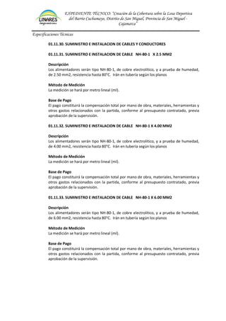 EXPEDIENTE TÉCNICO: “Creación de la Cobertura sobre la Losa Deportiva
del Barrio Cuchumayo, Distrito de San Miguel, Provincia de San Miguel -
Cajamarca”
Especificaciones Técnicas
01.11.30. SUMINISTRO E INSTALACION DE CABLES Y CONDUCTORES
01.11.31. SUMINISTRO E INSTALACION DE CABLE NH-80-1 X 2.5 MM2
Descripción
Los alimentadores serán tipo NH-80-1, de cobre electrolítico, y a prueba de humedad,
de 2.50 mm2, resistencia hasta 80°C. Irán en tubería según los planos
Método de Medición
La medición se hará por metro lineal (ml).
Base de Pago
El pago constituirá la compensación total por mano de obra, materiales, herramientas y
otros gastos relacionados con la partida, conforme al presupuesto contratado, previa
aprobación de la supervisión.
01.11.32. SUMINISTRO E INSTALACION DE CABLE NH-80-1 X 4.00 MM2
Descripción
Los alimentadores serán tipo NH-80-1, de cobre electrolítico, y a prueba de humedad,
de 4.00 mm2, resistencia hasta 80°C. Irán en tubería según los planos
Método de Medición
La medición se hará por metro lineal (ml).
Base de Pago
El pago constituirá la compensación total por mano de obra, materiales, herramientas y
otros gastos relacionados con la partida, conforme al presupuesto contratado, previa
aprobación de la supervisión.
01.11.33. SUMINISTRO E INSTALACION DE CABLE NH-80-1 X 6.00 MM2
Descripción
Los alimentadores serán tipo NH-80-1, de cobre electrolítico, y a prueba de humedad,
de 6.00 mm2, resistencia hasta 80°C. Irán en tubería según los planos
Método de Medición
La medición se hará por metro lineal (ml).
Base de Pago
El pago constituirá la compensación total por mano de obra, materiales, herramientas y
otros gastos relacionados con la partida, conforme al presupuesto contratado, previa
aprobación de la supervisión.
 