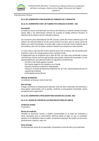 EXPEDIENTE TÉCNICO: “Creación de la Cobertura sobre la Losa Deportiva
del Barrio Cuchumayo, Distrito de San Miguel, Provincia de San Miguel -
Cajamarca”
Especificaciones Técnicas
01.11.40. SUMINISTRO E INSTALACION DE TUBERIAS PVC Y CANALETAS
01.11.41. SUMINISTRO E INST. DE TUBERIA PVC SAP(ELEC) D=20 MM + ACC
Descripción
La tubería a usarse será fabricada con Cloruro de Polivinilo en caliente standard europeo
liviano (SEL) y las dimensiones mínimas de acuerdo al Código Eléctrico Peruano. El
diámetro de las tuberías será el indicado en planos.
Los accesorios para electroductos de PVC (curvas), serán del mismo material que el de
tubería. No está permitido el uso de curvas anchas en la obra, solo se usarán curvas de
fábrica con radio normalizado. La Unión tubo a tubo se hará del mismo material que el
de la tubería, para unir los tubos a presión, llevarán una campana en cada extremo.
La unión tubo a caja será del mismo material que el de la tubería, tipo de presión para
conexión a caja y con campana para unirse a presión al tubo.
El pegamento que se empleará será a base de PVC. Las cajas para alumbrado y fuerza
serán del tipo normal, de fierro galvanizado, tipo pesado, espesor de las paredes 1.5 mm
aproximadamente, que además tendrán las siguientes características:
- Con dos o más orejas agujero roscado.
- Con huecos ciegos en los costados y en el fondo.
- Esquinas interiores y exteriores redondeadas.
- Huecos en el fondo de diferentes diámetros de 3y 5 mm. aproximadamente para la
sujeción del artefacto.
- Profundidad mínima 40 mm.
Método de Medición
La medición se hará por metro lineal (ml).
Base de Pago
El pago constituirá la compensación total por mano de obra, materiales, herramientas y
otros gastos relacionados con la partida, conforme al presupuesto contratado, previa
aprobación de la supervisión.
01.11.50. SUMINISTRO E INTALACION PARA SALIDAD DE LUZ (INC. ACC)
01.11.51. SALIDA DE CENTRO DE LUZ PARA REFLECTORES DE 1000 W
Unidad de medida.
Punto (Pto.)
Norma de medición.
También se denomina “punto” y quedan comprendidos en él todos los materiales y
obras necesarias para la alimentación eléctrica desde el lugar en que el conductor
penetre en la habitación hasta su salida. Incluyendo la apertura de canales en los muros,
perforaciones, tuberías, cajas, etc.
Bases de pago.
Se efectuará por punto de luz ejecutado, incluyendo la mano de obra y los materiales.
 
