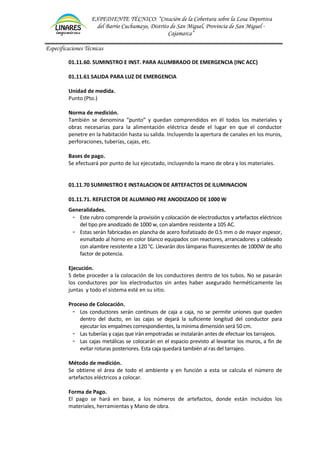 EXPEDIENTE TÉCNICO: “Creación de la Cobertura sobre la Losa Deportiva
del Barrio Cuchumayo, Distrito de San Miguel, Provincia de San Miguel -
Cajamarca”
Especificaciones Técnicas
01.11.60. SUMINSTRO E INST. PARA ALUMBRADO DE EMERGENCIA (INC ACC)
01.11.61 SALIDA PARA LUZ DE EMERGENCIA
Unidad de medida.
Punto (Pto.)
Norma de medición.
También se denomina “punto” y quedan comprendidos en él todos los materiales y
obras necesarias para la alimentación eléctrica desde el lugar en que el conductor
penetre en la habitación hasta su salida. Incluyendo la apertura de canales en los muros,
perforaciones, tuberías, cajas, etc.
Bases de pago.
Se efectuará por punto de luz ejecutado, incluyendo la mano de obra y los materiales.
01.11.70 SUMINISTRO E INSTALACION DE ARTEFACTOS DE ILUMINACION
01.11.71. REFLECTOR DE ALUMINIO PRE ANODIZADO DE 1000 W
Generalidades.
- Este rubro comprende la provisión y colocación de electroductos y artefactos eléctricos
del tipo pre anodizado de 1000 w, con alambre resistente a 105 AC.
- Estas serán fabricadas en plancha de acero fosfatizado de 0.5 mm o de mayor espesor,
esmaltado al horno en color blanco equipados con reactores, arrancadores y cableado
con alambre resistente a 120 °C. Llevarán dos lámparas fluorescentes de 1000W de alto
factor de potencia.
Ejecución.
S debe proceder a la colocación de los conductores dentro de los tubos. No se pasarán
los conductores por los electroductos sin antes haber asegurado herméticamente las
juntas y todo el sistema esté en su sitio.
Proceso de Colocación.
- Los conductores serán continuos de caja a caja, no se permite uniones que queden
dentro del ducto, en las cajas se dejará la suficiente longitud del conductor para
ejecutar los empalmes correspondientes, la mínima dimensión será 50 cm.
- Las tuberías y cajas que irán empotradas se instalarán antes de efectuar los tarrajeos.
- Las cajas metálicas se colocarán en el espacio previsto al levantar los muros, a fin de
evitar roturas posteriores. Esta caja quedará también al ras del tarrajeo.
Método de medición.
Se obtiene el área de todo el ambiente y en función a esta se calcula el número de
artefactos eléctricos a colocar.
Forma de Pago.
El pago se hará en base, a los números de artefactos, donde están incluidos los
materiales, herramientas y Mano de obra.
 