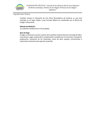 EXPEDIENTE TÉCNICO: “Creación de la Cobertura sobre la Losa Deportiva
del Barrio Cuchumayo, Distrito de San Miguel, Provincia de San Miguel -
Cajamarca”
Especificaciones Técnicas
También incluye la colocación de Una Placa Recordatoria de Cantería, la cual será
colocada en un lugar visible y cuyo Formato deberá ser coordinado con la Oficina de
Imagen Institucional.
Método de Medición:
La unidad de medida será en forma global.
Base de Pago:
El pago se efectuará al precio unitario de la partida Limpieza General y Entrega de Obra,
cuyo precio y pago comprende la compensación completa por el suministro, transporte,
preparación, colocación de los materiales, mano de obra, equipos, herramientas e
imprevistos necesarios para ejecutar la partida.
 