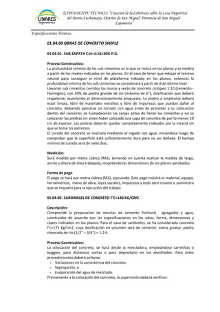 EXPEDIENTE TÉCNICO: “Creación de la Cobertura sobre la Losa Deportiva
del Barrio Cuchumayo, Distrito de San Miguel, Provincia de San Miguel -
Cajamarca”
Especificaciones Técnicas
01.04.00 OBRAS DE CONCRETO SIMPLE
01.04.01. SUB ZAPATA C:H=1:10+30% P.G.
Proceso Constructivo:
La profundidad mínima de los sub cimientos es la que se indica en los planos y se medirá
a partir de los niveles indicados en los planos. En el caso de tener que rebajar el terreno
natural para conseguir el nivel de plataforma indicado en los planos, entonces la
profundidad mínima de los sub cimientos se considerará a partir de éste último nivel.
Llevarán sub cimientos corridos los muros y serán de concreto ciclópeo 1:10 (cemento -
Hormigón), con 30% de piedra grande de río (máximo de 6”), dosificación que deberá
respetarse, asumiendo el dimensionamiento propuesto. La piedra a emplearse deberá
estar limpia, libre de materiales extraños y libre de impurezas que puedan dañar al
concreto, debiendo aplicarse un rociado con agua antes de proceder a su colocación
dentro del concreto; se humedecerán las zanjas antes de llenar los cimientos y no se
colocarán las piedras sin antes haber colocado una capa de concreto de por lo menos 10
cm de espesor. Las piedras deberán quedar completamente rodeadas por la mezcla sin
que se tome los extremos.
El curado del concreto se realizará mediante el regado con agua, iniciándose luego de
comprobar que la superficie esté suficientemente dura para no ser dañada. El tiempo
mínimo de curado será de siete días.
Medición:
Será medido por metro cúbico (M3), teniendo en cuenta realizar la medida de largo,
ancho y altura de área trabajada, respetando las dimensiones de los planos aprobados.
Forma de pago
El pago se hará por metro cúbico (M3), ejecutado. Este pago incluirá el material, equipo,
herramientas, mano de obra, leyes sociales, impuestos y todo otro insumo o suministro
que se requiera para la ejecución del trabajo.
01.04.02. SARDINELES DE CONCRETO F'C=140 KG/CM2
Descripción:
Comprende la preparación de mezclas de cemento Portland, agregados y agua,
construidos de acuerdo con las especificaciones en los sitios, forma, dimensiones y
clases indicados en los planos. Para el caso de sardineles, se ha considerado concreto
f’c=175 Kg/cm2, cuya dosificación en volumen será de cemento: arena gruesa: piedra
chancada de río (1/2” – 3/4”) = 1:2:4.
Proceso Constructivo:
La colocación del concreto, se hará desde la mezcladora, empleándose carretillas o
buggies, para distancias cortas o para depositarlo en los encofrados. Para estos
procedimientos deberá evitarse:
- Variaciones en la consistencia del concreto.
- Segregación, y
- Evaporación del agua de mezclado.
Previamente a la colocación del concreto, la supervisión deberá verificar:
 