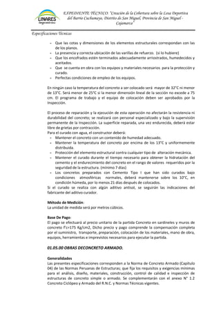EXPEDIENTE TÉCNICO: “Creación de la Cobertura sobre la Losa Deportiva
del Barrio Cuchumayo, Distrito de San Miguel, Provincia de San Miguel -
Cajamarca”
Especificaciones Técnicas
- Que las cotas y dimensiones de los elementos estructurales correspondan con las
de los planos.
- La presencia y correcta ubicación de las varillas de refuerzo. (si lo hubiere)
- Que los encofrados estén terminados adecuadamente arriostrados, humedecidos y
aceitados.
- Que se cuenta en obra con los equipos y materiales necesarios para la protección y
curado.
- Perfectas condiciones de empleo de los equipos.
En ningún caso la temperatura del concreto a ser colocado será mayor de 32°C ni menor
de 13°C. Será menor de 25°C si la menor dimensión lineal de la sección no excede a 75
cm. El programa de trabajo y el equipo de colocación deben ser aprobados por la
Inspección.
El proceso de reparación y la ejecución de esta operación no afectarán la resistencia ni
durabilidad del concreto; se realizará con personal especializado y bajo la supervisión
permanente de la Inspección. La superficie reparada, una vez endurecida, deberá estar
libre de grietas por contracción.
Para el curado con agua, el constructor deberá:
- Mantener el concreto con un contenido de humedad adecuado.
- Mantener la temperatura del concreto por encima de los 13°C y uniformemente
distribuida.
- Protección del elemento estructural contra cualquier tipo de alteración mecánica.
- Mantener el curado durante el tiempo necesario para obtener la hidratación del
cemento y el endurecimiento del concreto en el rango de valores requeridos por la
seguridad de la estructura. (mínimo 7 días)
- Los concretos preparados con Cemento Tipo I que han sido curados bajo
condiciones atmosféricas normales, deberá mantenerse sobre los 10°C, en
condición húmeda, por lo menos 21 días después de colocados.
Si el curado se realiza con algún aditivo antisol, se seguirán las indicaciones del
fabricante del aditivo curador.
Método de Medición:
La unidad de medida será por metros cúbicos.
Base De Pago:
El pago se efectuará al precio unitario de la partida Concreto en sardineles y muros de
concreto f’c=175 Kg/cm2, Dicho precio y pago comprende la compensación completa
por el suministro, transporte, preparación, colocación de los materiales, mano de obra,
equipos, herramientas e imprevistos necesarios para ejecutar la partida.
01.05.00 OBRAS DECONCRETO ARMADO.
Generalidades
Las presentes especificaciones corresponden a la Norma de Concreto Armado (Capítulo
04) de las Normas Peruanas de Estructuras; que fija los requisitos y exigencias mínimas
para el análisis, diseño, materiales, construcción, control de calidad e inspección de
estructuras de concreto simple o armado. Se complementarán con el anexo N° 1.2
Concreto Ciclópeo y Armado del R.N.C. y Normas Técnicas vigentes.
 