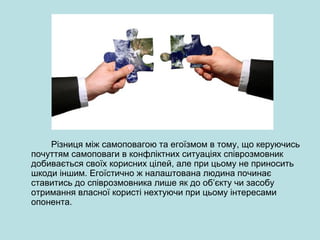 Різниця між самоповагою та егоїзмом в тому, що керуючись
почуттям самоповаги в конфліктних ситуаціях співрозмовник
добивається своїх корисних цілей, але при цьому не приносить
шкоди іншим. Егоїстично ж налаштована людина починає
ставитись до співрозмовника лише як до об’єкту чи засобу
отримання власної користі нехтуючи при цьому інтересами
опонента.
 