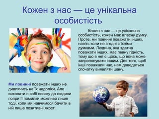 Кожен з нас — це унікальна
особистість
Кожен з нас — це унікальна
особистість, кожен має власну думку.
Проте, ми повинні поважати інших,
навіть коли не згодні з їхніми
думками. Людина, яка здатна
поважати інших, має певну гідність,
тому що в неї є щось, що вона може
запропонувати іншим. Для того, щоб
інші поважали нас, нам доведеться
спочатку виявляти шану.
Ми повинні поважати інших не
дивлячись на їх недоліки. Але
виховати в собі повагу до людини
попри її помилки можливо лише
тоді, коли ми навчимося бачити в
ній лише позитивні якості.
 