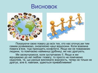 Висновок
Показуючи свою повагу до всіх тих, хто нас оточує,ми тим
самим розвиваємо, оновлюємо наші відносини. Коли взаємна
повага в’яне, тоді приходять конфлікти. Якщо ми не поважаємо
людини, то помічаємо найменші дрібниці, які нас дратують.
Ми засмучуємося, коли зустрічаємо її. Якщо ж ми
відчуваємо до неї любов і повагу, то просто не помічаємо
недоліків, те, що раніше викликало ворожість, тепер не тільки не
дратує, але й, навпаки, здаються привабливими!
 