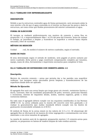 Municipalidad Distrital de Huaro
Proyecto: “Construcción del Sistema de Riego Por Aspersión en el Sector Cusi de la Comunidad Campesina de Arahuara”
02,11 TARRAJEO CON IMPERMEABILIZANTE
DESCRIPCIÓN
Debido a que la estructura contendrá agua de forma permanente, será necesario aislar la
cara interior a fin de que el agua contenida en el interior no fluya por los poros y dañe la
estructura, así como evitar que fluidos provenientes del exterior contaminen el agua.
FORMA DE EJECUCIÓN
El tarrajeo se realizará preferentemente con mortero de cemento y arena fina en
proporción 1:2, e impermeabilizante Sika 1 al 2% del peso del Cemento. Antes de realizar
el trabajo, se procederá a limpiar y humedecer la superficie a revestir hasta dejarla
saturada y libre de suciedad.
MÉTODO DE MEDICIÓN
Unidad : m2, Se medirá el número de metros cuadrados, según el metrado.
BASES DE PAGO
El área determinada según el método de medición, será pagado al precio unitario por
metro cuadrado; dicho precio y pago constituirá compensación completa por insumos,
equipo, mano de obra, herramientas e imprevistos necesarios para completar el ítem.
02,12 TARRAJEO EN EXTERIORES CON CEMENTO-ARENA 1:3
Descripción.
Mortero de concreto cemento – arena que permita dar a las paredes una superficie
uniforme. Los tarrajeos serán ejecutados previa limpieza y humedecimiento de las
superficies donde debe ser aplicado.
Método De Ejecución
El agregado fino será una arena limpia que tenga grano sin revestir, resistentes fuertes y
duros, lustrosos, libre de cantidades perjudiciales de polvo, terrones, partículas blandas
o escamosas, exentas de exquisitos álcalis, ácidos, materia orgánica, greda u otras
sustancias dañinas.
En todo caso el agregado deberá cumplir con los requisitos establecidos en las Normas
ASTM C-33. La arena utilizada para la mezcla del concreto será bien graduada y al
realizar la granulometría (por mallas standard) deberá cumplir con los límites de
graduación recomendable señalada en el R.N.C.
El módulo de fineza de la arena estará en los valores de 2.3 a 3.1. El almacenaje del
agregado fino se efectuará de tal manera de evitar segregación o contaminación con otros
materiales o con otros tamaños de agregado.
La mezcla de mortero será de la siguiente preparación mortero 1:5 cemento-arena para
pañeteo, se prepararan en bateas de madera limpias de todo residuo anterior.
Consultor de Obras – C 9315
Ing. Marisol Giovana Arestegui Inquel
 