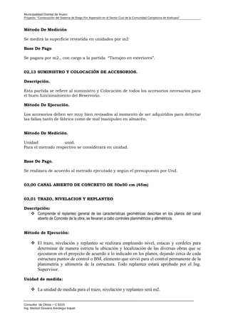 Municipalidad Distrital de Huaro
Proyecto: “Construcción del Sistema de Riego Por Aspersión en el Sector Cusi de la Comunidad Campesina de Arahuara”
Método De Medición
Se medirá la superficie revestida en unidades por m2
Base De Pago
Se pagara por m2., con cargo a la partida “Tarrajeo en exteriores”.
02,13 SUMINISTRO Y COLOCACIÓN DE ACCESORIOS.
Descripción.
Esta partida se refiere al suministro y Colocación de todos los accesorios necesarios para
el buen funcionamiento del Reservorio.
Método De Ejecución.
Los accesorios deben ser muy bien revisados al momento de ser adquiridos para detectar
las fallas tanto de fábrica como de mal manipuleo en almacén.
Método De Medición.
Unidad unid.
Para el metrado respectivo se considerará en unidad.
Base De Pago.
Se realizara de acuerdo al metrado ejecutado y según el presupuesto por Und.
03,00 CANAL ABIERTO DE CONCRETO DE 50x50 cm (45m)
03,01 TRAZO, NIVELACION Y REPLANTEO
Descripción:
 Comprende el replanteo general de las características geométricas descritas en los planos del canal
abierto de Concreto de la obra, se llevaran a cabo controles planimétricos y altimétricos.
Método de Ejecución:
 El trazo, nivelación y replanteo se realizara empleando nivel, estacas y cordeles para
determinar de manera estricta la ubicación y localización de las diversas obras que se
ejecutaron en el proyecto de acuerdo a lo indicado en los planos, dejando cerca de cada
estructura puntos de control o BM, elemento que sirvió para el control permanente de la
planimetría y altimetría de la estructura. Todo replanteo estará aprobado por el Ing.
Supervisor.
Unidad de medida:
 La unidad de medida para el trazo, nivelación y replanteo será m2.
Consultor de Obras – C 9315
Ing. Marisol Giovana Arestegui Inquel
 