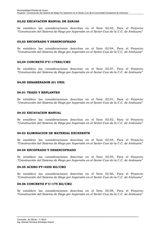Municipalidad Distrital de Huaro
Proyecto: “Construcción del Sistema de Riego Por Aspersión en el Sector Cusi de la Comunidad Campesina de Arahuara”
03,02 EXCAVACION MANUAL DE ZANJAS
Se establece las consideraciones descritas en el Ítem 02.02, Para el Proyecto:
“Construcción del Sistema de Riego por Aspersión en el Sector Cusi de la C.C. de Arahuara”
03,03 ENCOFRADO Y DESENCOFRADO
Se establece las consideraciones descritas en el Ítem 02.04, Para el Proyecto:
“Construcción del Sistema de Riego por Aspersión en el Sector Cusi de la C.C. de Arahuara”
03,04 CONCRETO F’C=175KG/CM2
Se establece las consideraciones descritas en el Ítem 02.07, Para el Proyecto:
“Construcción del Sistema de Riego por Aspersión en el Sector Cusi de la C.C. de Arahuara”
04,00 DESARENADOR (01 UND)
04.01 TRAZO Y REPLANTEO
Se establece las consideraciones descritas en el Ítem 02.01, Para el Proyecto:
“Construcción del Sistema de Riego por Aspersión en el Sector Cusi de la C.C. de Arahuara”
04.02 EXCAVACION MANUAL
Se establece las consideraciones descritas en el Ítem 02.02, Para el Proyecto:
“Construcción del Sistema de Riego por Aspersión en el Sector Cusi de la C.C. de Arahuara”
04.03 ELIMINACION DE MATERIAL EXCEDENTE
Se establece las consideraciones descritas en el Ítem 02.04, Para el Proyecto:
“Construcción del Sistema de Riego por Aspersión en el Sector Cusi de la C.C. de Arahuara”
04.04 ENCOFRADO Y DESENCOFRADO
Se establece las consideraciones descritas en el Ítem 02.05, Para el Proyecto:
“Construcción del Sistema de Riego por Aspersión en el Sector Cusi de la C.C. de Arahuara”
04.05 ACERO FY=4200 KG/CM2
Se establece las consideraciones descritas en el Ítem 02.06, Para el Proyecto:
“Construcción del Sistema de Riego por Aspersión en el Sector Cusi de la C.C. de Arahuara”
04.06 CONCRETO F´C=175 KG/CM2
Se establece las consideraciones descritas en el Ítem 02.08, Para el Proyecto:
“Construcción del Sistema de Riego por Aspersión en el Sector Cusi de la C.C. de Arahuara”
Consultor de Obras – C 9315
Ing. Marisol Giovana Arestegui Inquel
 
