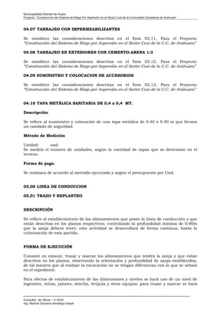 Municipalidad Distrital de Huaro
Proyecto: “Construcción del Sistema de Riego Por Aspersión en el Sector Cusi de la Comunidad Campesina de Arahuara”
04.07 TARRAJEO CON IMPERMEABILIZANTES
Se establece las consideraciones descritas en el Ítem 02.11, Para el Proyecto:
“Construcción del Sistema de Riego por Aspersión en el Sector Cusi de la C.C. de Arahuara”
04.08 TARRAJEO EN EXTERIORES CON CEMENTO-ARENA 1:3
Se establece las consideraciones descritas en el Ítem 02.12, Para el Proyecto:
“Construcción del Sistema de Riego por Aspersión en el Sector Cusi de la C.C. de Arahuara”
04.09 SUMINISTRO Y COLOCACION DE ACCESORIOS
Se establece las consideraciones descritas en el Ítem 02.13, Para el Proyecto:
“Construcción del Sistema de Riego por Aspersión en el Sector Cusi de la C.C. de Arahuara”
04.10 TAPA METÁLICA SANITARIA DE 0,4 x 0,4 MT.
Descripción.
Se refiere al suministro y colocación de una tapa metálica de 0.40 x 0.40 m que llevara
un candado de seguridad.
Método de Medición
Unidad: und.
Se medirá el número de unidades, según la cantidad de tapas que se determine en el
terreno.
Forma de pago.
Se realizara de acuerdo al metrado ejecutado y según el presupuesto por Und.
05,00 LINEA DE CONDUCCION
05,01 TRAZO Y REPLANTEO
DESCRIPCIÓN
Se refiere al establecimiento de los alineamientos que posee la línea de conducción y que
están descritas en los planos respectivos; controlando la profundidad mínima de 0.80m
que la zanja deberá tener; esta actividad se desarrollará de forma continua, hasta la
culminación de esta partida.
FORMA DE EJECUCIÓN
Consiste en estacar, trazar y marcar los alineamientos que tendrá la zanja y que están
descritos en los planos; observando la orientación y profundidad de zanja establecidos,
de tal manera que al realizar la excavación no se tengan diferencias con la que se señala
en el expediente.
Para efectos de establecimiento de las dimensiones y niveles se hará uso de un nivel de
ingeniero, miras, jalones, wincha, brújula y otros equipos; para trazar y marcar se hará
Consultor de Obras – C 9315
Ing. Marisol Giovana Arestegui Inquel
 