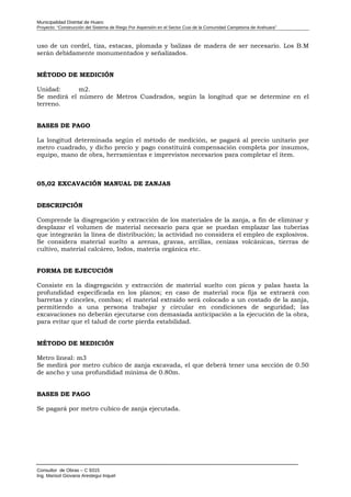 Municipalidad Distrital de Huaro
Proyecto: “Construcción del Sistema de Riego Por Aspersión en el Sector Cusi de la Comunidad Campesina de Arahuara”
uso de un cordel, tiza, estacas, plomada y balizas de madera de ser necesario. Los B.M
serán debidamente monumentados y señalizados.
MÉTODO DE MEDICIÓN
Unidad: m2.
Se medirá el número de Metros Cuadrados, según la longitud que se determine en el
terreno.
BASES DE PAGO
La longitud determinada según el método de medición, se pagará al precio unitario por
metro cuadrado, y dicho precio y pago constituirá compensación completa por insumos,
equipo, mano de obra, herramientas e imprevistos necesarios para completar el ítem.
05,02 EXCAVACIÓN MANUAL DE ZANJAS
DESCRIPCIÓN
Comprende la disgregación y extracción de los materiales de la zanja, a fin de eliminar y
desplazar el volumen de material necesario para que se puedan emplazar las tuberías
que integrarán la línea de distribución; la actividad no considera el empleo de explosivos.
Se considera material suelto a arenas, gravas, arcillas, cenizas volcánicas, tierras de
cultivo, material calcáreo, Iodos, materia orgánica etc.
FORMA DE EJECUCIÓN
Consiste en la disgregación y extracción de material suelto con picos y palas hasta la
profundidad especificada en los planos; en caso de material roca fija se extraerá con
barretas y cinceles, combas; el material extraído será colocado a un costado de la zanja,
permitiendo a una persona trabajar y circular en condiciones de seguridad; las
excavaciones no deberán ejecutarse con demasiada anticipación a la ejecución de la obra,
para evitar que el talud de corte pierda estabilidad.
MÉTODO DE MEDICIÓN
Metro lineal: m3
Se medirá por metro cubico de zanja excavada, el que deberá tener una sección de 0.50
de ancho y una profundidad mínima de 0.80m.
BASES DE PAGO
Se pagará por metro cubico de zanja ejecutada.
Consultor de Obras – C 9315
Ing. Marisol Giovana Arestegui Inquel
 