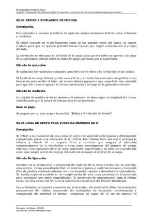 Municipalidad Distrital de Huaro
Proyecto: “Construcción del Sistema de Riego Por Aspersión en el Sector Cusi de la Comunidad Campesina de Arahuara”
05,03 REFINE Y NIVELACION DE FONDOS.
Descripción.
Para proceder a instalar la tubería de agua las zanjas excavadas deberán estar refinadas
y niveladas.
Él refine consiste en el perfilamiento tanto de las paredes como del fondo, se tendrá
cuidado para que no queden protuberancias rocosas que hagan contacto con el cuerpo
del tubo.
La nivelación se efectuara en el fondo de la zanja para que los tubos se apoyen a lo largo
de su generatriz inferior sobre la cama de apoyo aprobado por el supervisor.
Método de ejecución.
Se utilizarán herramientas manuales para ejecutar el refine y la nivelación de las zanjas.
El fondo de la zanja deberá quedar seco i firme y en todos los conceptos aceptables como
fundación para recibir el tubo, así mismo deberá presentar una superficie bien nivelada
para que los tubos se apoyen en forma continuada a lo largo de la generatriz exterior.
Método de medición.
La unidad de medida se da en metros y el metrado se tiene según la longitud del tramo,
considerando que la altura de esta partida es un promedio.
Base de pago.
Se pagara por m, con cargo a la partida “Refine y Nivelación de fondos”
05,04 CAMA DE APOYO PARA TUBERIAS MENORES DE 6"
Descripción
Se refiere a la colocación de una cama de apoyo con material seleccionado y debidamente
compactado, previo a la colocación de la tubería. Este trabajo tiene por objeto proteger la
tubería y dotarle de un soporte firme y continuo que asegure el adecuado
comportamiento de la instalación y sirva como amortiguador del impacto de cargas
externas. Esta operación debe ser adecuadamente supervisada y no debe ser considerada
como una simple acción de empuje del material excavado al interior de la zanja.
Método De Ejecución
Consiste en la preparación y colocación del material de la cama o lecho con un material
será selecto (tierra zarandeada) libre de materia orgánica o material excavado y tamizado
libre de piedras contando además con una humedad optima y densidad correspondiente.
Se tendrá especial cuidado en la compactación de esta capa previamente humedecida
para conseguir una mejor consolidación. El porcentaje de compactación para el relleno
inicial no será menor del 95 % de la máxima densidad seca del Proctor Modificado.
Las actividades principales consisten en. el zarandeo del material de filtro. La instalación
propiamente del relleno comprende las actividades de esparcido, conformación y
compactado del material de relleno preparado en capas de 15 cm de espesor; el
Consultor de Obras – C 9315
Ing. Marisol Giovana Arestegui Inquel
 