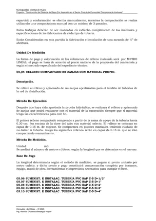 Municipalidad Distrital de Huaro
Proyecto: “Construcción del Sistema de Riego Por Aspersión en el Sector Cusi de la Comunidad Campesina de Arahuara”
esparcido y conformación se efectúa manualmente, mientras la compactación se realiza
utilizando una compactadora manual con un mínimo de 3 pasadas.
Estos trabajos deberán de ser realizados en estrecho cumplimiento de los manuales y
especificaciones de los fabricantes de cada tipo de tubería.
Están Consideradas en esta partida la fabricación e instalación de una zaranda de ½” de
abertura.
Unidad De Medición
La forma de pago y valorización de los volúmenes de relleno instalado será por METRO
LINEAL; el pago se hará de acuerdo al precio unitario de la propuesta del contratista y
según el metrado especificado del expediente técnico.
05,05 RELLENO COMPACTADO EN ZANJAS CON MATERIAL PROPIO.
Descripción.
Se refiere al relleno y apisonado de las zanjas aperturadas para el tendido de tuberías de
la red de distribución.
Método De Ejecución
Después que haya sido aprobada la prueba hidráulica, se realizara el relleno y apisonado
de zanjas que podrá realizarse con el material de la excavación siempre que el material
tenga las características para este fin.
El primer relleno compactado comprende a partir de la cama de apoyo de la tubería hasta
0.30 cm. Por encima de la clave del tubo con material selecto. El relleno se colocara en
capas de 0.15 m. de espesor. Se compactara en pisones manuales teniendo cuidado de
no dañar la tubería. Luego los siguientes rellenos serán en capas de 0.15 m. que se irán
compactando manualmente.
Método De Medición.
Unidad m3.
Se medirá el número de metros cúbicos, según la longitud que se determine en el terreno.
Base De Pago
La longitud determinada según el método de medición, se pagara al precio unitario por
metro cubico, y dicho precio y pago constituirá compensación completa por insumos,
equipo, mano de obra, herramientas e imprevistos necesarios para cumplir el Ítem.
05.06 SUMINIST. E INSTALAC. TUBERIA PVC SAP C-5 D=1/2"
05.07 SUMINIST. E INSTALAC. TUBERIA PVC SAP C-5 D=1"
05.08 SUMINIST. E INSTALAC. TUBERIA PVC SAP C-5 D=2"
05.09 SUMINIST. E INSTALAC. TUBERIA PVC SAP C-5 D=3"
05.10 SUMINIST. E INSTALAC. TUBERIA PVC SAP C-5 D=4"
Consultor de Obras – C 9315
Ing. Marisol Giovana Arestegui Inquel
 