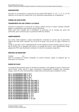 Municipalidad Distrital de Huaro
Proyecto: “Construcción del Sistema de Riego Por Aspersión en el Sector Cusi de la Comunidad Campesina de Arahuara”
DESCRIPCIÓN
Consiste en el suministro y colocación de las tubería PVC SAP C-5, 1/2", 1", 2", 3" y 4” de
diámetro en la línea de conducción; en la ubicación especificada en el expediente.
FORMA DE EJECUCIÓN
TRANSPORTE DE LOS TUBOS A LA ZANJA
Durante el transporte y acarreo de la tubería, deberá tenerse el mayor cuidado evitando
golpes y trepidaciones que puedan causar deterioros.
Cada tubo será revisado por el Residente al momento de la entrega por parte del
proveedor; para constatar que no presenten defectos visibles.
ASENTAMIENTO
Los tubos serán bajados a zanja manualmente, teniendo en cuenta que la generatriz
inferior del tubo deba coincidir con el eje de la zanja a fin de dar un apoyo continuo al
tubo.
Luego se procede a unir cuidadosamente el tubo bajado al tramo tendido, para lo cual se
lija el interior de la campana del tramo y la espiga del tubo a unir, aplicándoles luego
pegamento PVC para finalmente embonar el tubo en la campana respectiva
MÉTODO DE MEDICIÓN
Unidad ml.
Será la cantidad de tubería instalada en metros lineales, según la longitud que se
determine en el terreno.
BASES DE PAGO
La longitud determinada según el método de medición, será pagada al precio unitario por
metro lineal; dicho precio y pago constituirá compensación completa por insumos,
equipo, mano de obra, herramientas e imprevistos necesarios para completar el ítem.
05.11 ACCESORIOS TEE 4" X 4"
05.12 ACCESORIOS TEE 3" X 3"
05.13 ACCESORIOS TEE 2" X 2"
05.14 ACCESORIOS TEE 1" X 1"
05.15 ACCESORIOS CODO 90º PVC SAP 1"
05.16 ACCESORIOS CODO 90º PVC SAP 2"
05.17 ACCESORIOS CODO 90º PVC SAP 3"
05.18 ACCESORIOS CODO 90º PVC SAP 4"
05.19 ACCESORIOS CODO 45º PVC SAP 1"
05.20 ACCESORIOS CODO 45º PVC SAP 2"
05.21 ACCESORIOS CODO 45º PVC SAP 3"
05.22 ACCESORIOS CODO 45º PVC SAP 4"
05.23 ACCESORIOS REDUC 4" A 3"
05.24 ACCESORIOS REDUC 3" A 2"
05.25 ACCESORIOS REDUC 2" A 1"
05.26 ACCESORIOS REDUC 1" A 1/2"
Consultor de Obras – C 9315
Ing. Marisol Giovana Arestegui Inquel
 