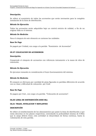 Municipalidad Distrital de Huaro
Proyecto: “Construcción del Sistema de Riego Por Aspersión en el Sector Cusi de la Comunidad Campesina de Arahuara”
Descripción.
Se refiere al suministro de todos los accesorios que serán necesarios para la completa
instalación de la línea de distribución.
Método De Ejecución
Todos los accesorios serán adquiridos bajo un control estricto de calidad, a fin de no
originar falla en el sistema.
Método De Medición
Para el cómputo de este elemento se contaran las unidades.
Base De Pago
Se pagará por Unidad, con cargo a la partida “Suministro de Accesorios”
05.27 COLOCACION DE ACCESORIOS
Descripción.
Comprende el cómputo de accesorios con referencia únicamente a la mano de obra de
colocación.
Método De Ejecución
Se ejecutara tomando en consideración el buen funcionamiento del sistema.
Método De Medición
Él computo se efectuara por cantidad de pieza figurada en partidas diferentes de acuerdo
con su clase y dificultad de colocación por Unid.
Base De Pago
Se pagara por Und., con cargo a la partida “Colocación de accesorios”.
06,00 LINEA DE DISTRIBUCIÓN (4000 ML)
06,01 TRAZO, NIVELACION Y REPLANTEO
DESCRIPCIÓN
Se refiere al establecimiento de los alineamientos que posee la línea de distribución y que
están descritas en los planos respectivos; controlando la profundidad mínima de 0.80m
que la zanja deberá tener; esta actividad se desarrollará de forma continua, hasta la
culminación de esta partida.
Consultor de Obras – C 9315
Ing. Marisol Giovana Arestegui Inquel
 