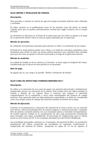 Municipalidad Distrital de Huaro
Proyecto: “Construcción del Sistema de Riego Por Aspersión en el Sector Cusi de la Comunidad Campesina de Arahuara”
06,03 REFINE Y NIVELACION DE FONDOS.
Descripción.
Para proceder a instalar la tubería de agua las zanjas excavadas deberán estar refinadas
y niveladas.
Él refine consiste en el perfilamiento tanto de las paredes como del fondo, se tendrá
cuidado para que no queden protuberancias rocosas que hagan contacto con el cuerpo
del tubo.
La nivelación se efectuara en el fondo de la zanja para que los tubos se apoyen a lo largo
de su generatriz inferior sobre la cama de apoyo aprobado por el supervisor.
Método de ejecución.
Se utilizarán herramientas manuales para ejecutar el refine y la nivelación de las zanjas.
El fondo de la zanja deberá quedar seco i firme y en todos los conceptos aceptables como
fundación para recibir el tubo, así mismo deberá presentar una superficie bien nivelada
para que los tubos se apoyen en forma continuada a lo largo de la generatriz exterior.
Método de medición.
La unidad de medida se da en metros y el metrado se tiene según la longitud del tramo,
considerando que la altura de esta partida es un promedio.
Base de pago.
Se pagara por m, con cargo a la partida “Refine y Nivelación de fondos”
06,04 CAMA DE APOYO PARA TUBERIAS MENORES DE 6"
Descripción
Se refiere a la colocación de una cama de apoyo con material seleccionado y debidamente
compactado, previo a la colocación de la tubería. Este trabajo tiene por objeto proteger la
tubería y dotarle de un soporte firme y continuo que asegure el adecuado
comportamiento de la instalación y sirva como amortiguador del impacto de cargas
externas. Esta operación debe ser adecuadamente supervisada y no debe ser considerada
como una simple acción de empuje del material excavado al interior de la zanja.
Método De Ejecución
Consiste en la preparación y colocación del material de la cama o lecho con un material
será selecto (tierra zarandeada) libre de materia orgánica o material excavado y tamizado
libre de piedras contando además con una humedad optima y densidad correspondiente.
Se tendrá especial cuidado en la compactación de esta capa previamente humedecida
para conseguir una mejor consolidación. El porcentaje de compactación para el relleno
inicial no será menor del 95 % de la máxima densidad seca del Proctor Modificado.
Las actividades principales consisten en. el zarandeo del material de filtro. La instalación
propiamente del relleno comprende las actividades de esparcido, conformación y
compactado del material de relleno preparado en capas de 15 cm de espesor; el
Consultor de Obras – C 9315
Ing. Marisol Giovana Arestegui Inquel
 