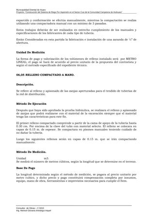 Municipalidad Distrital de Huaro
Proyecto: “Construcción del Sistema de Riego Por Aspersión en el Sector Cusi de la Comunidad Campesina de Arahuara”
esparcido y conformación se efectúa manualmente, mientras la compactación se realiza
utilizando una compactadora manual con un mínimo de 3 pasadas.
Estos trabajos deberán de ser realizados en estrecho cumplimiento de los manuales y
especificaciones de los fabricantes de cada tipo de tubería.
Están Consideradas en esta partida la fabricación e instalación de una zaranda de ½” de
abertura.
Unidad De Medición
La forma de pago y valorización de los volúmenes de relleno instalado será por METRO
LINEAL; el pago se hará de acuerdo al precio unitario de la propuesta del contratista y
según el metrado especificado del expediente técnico.
06,05 RELLENO COMPACTADO A MANO.
Descripción.
Se refiere al relleno y apisonado de las zanjas aperturadas para el tendido de tuberías de
la red de distribución.
Método De Ejecución
Después que haya sido aprobada la prueba hidráulica, se realizara el relleno y apisonado
de zanjas que podrá realizarse con el material de la excavación siempre que el material
tenga las características para este fin.
El primer relleno compactado comprende a partir de la cama de apoyo de la tubería hasta
0.30 cm. Por encima de la clave del tubo con material selecto. El relleno se colocara en
capas de 0.15 m. de espesor. Se compactara en pisones manuales teniendo cuidado de
no dañar la tubería.
Luego los siguientes rellenos serán en capas de 0.15 m. que se irán compactando
manualmente.
Método De Medición.
Unidad m3.
Se medirá el número de metros cúbicos, según la longitud que se determine en el terreno.
Base De Pago
La longitud determinada según el método de medición, se pagara al precio unitario por
metro cubico, y dicho precio y pago constituirá compensación completa por insumos,
equipo, mano de obra, herramientas e imprevistos necesarios para cumplir el Ítem.
Consultor de Obras – C 9315
Ing. Marisol Giovana Arestegui Inquel
 