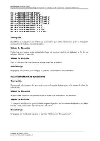 Municipalidad Distrital de Huaro
Proyecto: “Construcción del Sistema de Riego Por Aspersión en el Sector Cusi de la Comunidad Campesina de Arahuara”
06.16 ACCESORIOS TEE 2" X 2"
06.17 ACCESORIOS TEE 1" X 1"
06.18 ACCESORIOS CODO 90º PVC SAP 1"
06.19 ACCESORIOS CODO 90º PVC SAP 2"
06.20 ACCESORIOS CODO 45º PVC SAP 1"
06.21 ACCESORIOS CODO 45º PVC SAP 2"
06.22 ACCESORIOS REDUC 4" A 2"
06.23 ACCESORIOS REDUC 2" A 1"
06.24 ACCESORIOS REDUC 1" A 3/4"
06.25 ACCESORIOS REDUC 1" A 1 1/2"
Descripción.
Se refiere al suministro de todos los accesorios que serán necesarios para la completa
instalación de la línea de distribución.
Método De Ejecución
Todos los accesorios serán adquiridos bajo un control estricto de calidad, a fin de no
originar falla en el sistema.
Método De Medición
Para el cómputo de este elemento se contaran las unidades.
Base De Pago
Se pagará por Unidad, con cargo a la partida “Suministro de Accesorios”
06.26 COLOCACIÓN DE ACCESORIOS
Descripción.
Comprende el cómputo de accesorios con referencia únicamente a la mano de obra de
colocación.
Método De Ejecución
Se ejecutara tomando en consideración el buen funcionamiento del sistema.
Método De Medición
Él computo se efectuara por cantidad de pieza figurada en partidas diferentes de acuerdo
con su clase y dificultad de colocación por Unid.
Base De Pago
Se pagara por Und., con cargo a la partida “Colocación de accesorios”.
Consultor de Obras – C 9315
Ing. Marisol Giovana Arestegui Inquel
 
