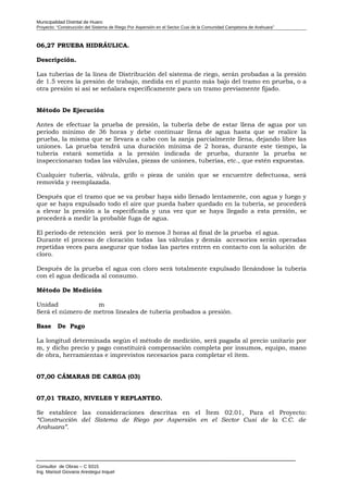 Municipalidad Distrital de Huaro
Proyecto: “Construcción del Sistema de Riego Por Aspersión en el Sector Cusi de la Comunidad Campesina de Arahuara”
06,27 PRUEBA HIDRÁULICA.
Descripción.
Las tuberías de la línea de Distribución del sistema de riego, serán probadas a la presión
de 1.5 veces la presión de trabajo, medida en el punto más bajo del tramo en prueba, o a
otra presión si así se señalara específicamente para un tramo previamente fijado.
Método De Ejecución
Antes de efectuar la prueba de presión, la tubería debe de estar llena de agua por un
periodo mínimo de 36 horas y debe continuar llena de agua hasta que se realice la
prueba, la misma que se llevara a cabo con la zanja parcialmente llena, dejando libre las
uniones. La prueba tendrá una duración mínima de 2 horas, durante este tiempo, la
tubería estará sometida a la presión indicada de prueba, durante la prueba se
inspeccionaran todas las válvulas, piezas de uniones, tuberías, etc., que estén expuestas.
Cualquier tubería, válvula, grifo o pieza de unión que se encuentre defectuosa, será
removida y reemplazada.
Después que el tramo que se va probar haya sido llenado lentamente, con agua y luego y
que se haya expulsado todo el aire que pueda haber quedado en la tubería, se procederá
a elevar la presión a la especificada y una vez que se haya llegado a esta presión, se
procederá a medir la probable fuga de agua.
El periodo de retención será por lo menos 3 horas al final de la prueba el agua.
Durante el proceso de cloración todas las válvulas y demás accesorios serán operadas
repetidas veces para asegurar que todas las partes entren en contacto con la solución de
cloro.
Después de la prueba el agua con cloro será totalmente expulsado llenándose la tubería
con el agua dedicada al consumo.
Método De Medición
Unidad m
Será el número de metros lineales de tubería probados a presión.
Base De Pago
La longitud determinada según el método de medición, será pagada al precio unitario por
m, y dicho precio y pago constituirá compensación completa por insumos, equipo, mano
de obra, herramientas e imprevistos necesarios para completar el ítem.
07,00 CÁMARAS DE CARGA (03)
07,01 TRAZO, NIVELES Y REPLANTEO.
Se establece las consideraciones descritas en el Ítem 02.01, Para el Proyecto:
“Construcción del Sistema de Riego por Aspersión en el Sector Cusi de la C.C. de
Arahuara”.
Consultor de Obras – C 9315
Ing. Marisol Giovana Arestegui Inquel
 