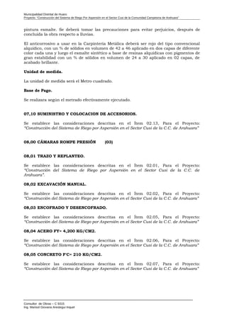 Municipalidad Distrital de Huaro
Proyecto: “Construcción del Sistema de Riego Por Aspersión en el Sector Cusi de la Comunidad Campesina de Arahuara”
pintura esmalte. Se deberá tomar las precauciones para evitar perjuicios, después de
concluida la obra respecto a lluvias.
El anticorrosivo a usar en la Carpintería Metálica deberá ser rojo del tipo convencional
alquídico, con un % de sólidos en volumen de 42 a 46 aplicado en dos capas de diferente
color cada una y luego el esmalte sintético a base de resinas alquídicas con pigmentos de
gran estabilidad con un % de sólidos en volumen de 24 a 30 aplicado en 02 capas, de
acabado brillante.
Unidad de medida.
La unidad de medida será el Metro cuadrado.
Base de Pago.
Se realizara según el metrado efectivamente ejecutado.
07,10 SUMINISTRO Y COLOCACION DE ACCESORIOS.
Se establece las consideraciones descritas en el Ítem 02.13, Para el Proyecto:
“Construcción del Sistema de Riego por Aspersión en el Sector Cusi de la C.C. de Arahuara”
08,00 CÁMARAS ROMPE PRESIÓN (03)
08,01 TRAZO Y REPLANTEO.
Se establece las consideraciones descritas en el Ítem 02.01, Para el Proyecto:
“Construcción del Sistema de Riego por Aspersión en el Sector Cusi de la C.C. de
Arahuara”.
08,02 EXCAVACIÓN MANUAL.
Se establece las consideraciones descritas en el Ítem 02.02, Para el Proyecto:
“Construcción del Sistema de Riego por Aspersión en el Sector Cusi de la C.C. de Arahuara”
08,03 ENCOFRADO Y DESENCOFRADO.
Se establece las consideraciones descritas en el Ítem 02.05, Para el Proyecto:
“Construcción del Sistema de Riego por Aspersión en el Sector Cusi de la C.C. de Arahuara”
08,04 ACERO FY= 4,200 KG/CM2.
Se establece las consideraciones descritas en el Ítem 02.06, Para el Proyecto:
“Construcción del Sistema de Riego por Aspersión en el Sector Cusi de la C.C. de Arahuara”
08,05 CONCRETO F'C= 210 KG/CM2.
Se establece las consideraciones descritas en el Ítem 02.07, Para el Proyecto:
“Construcción del Sistema de Riego por Aspersión en el Sector Cusi de la C.C. de Arahuara”
Consultor de Obras – C 9315
Ing. Marisol Giovana Arestegui Inquel
 