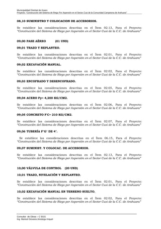 Municipalidad Distrital de Huaro
Proyecto: “Construcción del Sistema de Riego Por Aspersión en el Sector Cusi de la Comunidad Campesina de Arahuara”
08,10 SUMINISTRO Y COLOCACION DE ACCESORIOS.
Se establece las consideraciones descritas en el Ítem 02.13, Para el Proyecto:
“Construcción del Sistema de Riego por Aspersión en el Sector Cusi de la C.C. de Arahuara”
09,00 PASE AÉREO (01 UND)
09,01 TRAZO Y REPLANTEO.
Se establece las consideraciones descritas en el Ítem 02.01, Para el Proyecto:
“Construcción del Sistema de Riego por Aspersión en el Sector Cusi de la C.C. de Arahuara”
09,02 EXCAVACIÓN MANUAL.
Se establece las consideraciones descritas en el Ítem 02.02, Para el Proyecto:
“Construcción del Sistema de Riego por Aspersión en el Sector Cusi de la C.C. de Arahuara”
09,03 ENCOFRADO Y DESENCOFRADO.
Se establece las consideraciones descritas en el Ítem 02.05, Para el Proyecto:
“Construcción del Sistema de Riego por Aspersión en el Sector Cusi de la C.C. de Arahuara”
09,04 ACERO Fy= 4,200 KG/CM2.
Se establece las consideraciones descritas en el Ítem 02.06, Para el Proyecto:
“Construcción del Sistema de Riego por Aspersión en el Sector Cusi de la C.C. de Arahuara”
09,05 CONCRETO F'C= 210 KG/CM2.
Se establece las consideraciones descritas en el Ítem 02.07, Para el Proyecto:
“Construcción del Sistema de Riego por Aspersión en el Sector Cusi de la C.C. de Arahuara”
09,06 TUBERÍA F°G° DE 4".
Se establece las consideraciones descritas en el Ítem 06.15, Para el Proyecto:
“Construcción del Sistema de Riego por Aspersión en el Sector Cusi de la C.C. de Arahuara”
09,07 SUMINIST. Y COLOCAC. DE ACCESORIOS.
Se establece las consideraciones descritas en el Ítem 02.13, Para el Proyecto:
“Construcción del Sistema de Riego por Aspersión en el Sector Cusi de la C.C. de Arahuara”
10,00 VÁLVULA DE CONTROL (20 UND)
10,01 TRAZO, NIVELACIÓN Y REPLANTEO.
Se establece las consideraciones descritas en el Ítem 02.01, Para el Proyecto:
“Construcción del Sistema de Riego por Aspersión en el Sector Cusi de la C.C. de Arahuara”
10,02 EXCAVACIÓN MANUAL EN TERRENO SUELTO.
Se establece las consideraciones descritas en el Ítem 02.02, Para el Proyecto:
“Construcción del Sistema de Riego por Aspersión en el Sector Cusi de la C.C. de Arahuara”
Consultor de Obras – C 9315
Ing. Marisol Giovana Arestegui Inquel
 