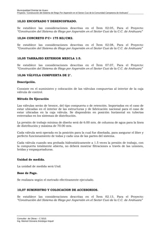 Municipalidad Distrital de Huaro
Proyecto: “Construcción del Sistema de Riego Por Aspersión en el Sector Cusi de la Comunidad Campesina de Arahuara”
10,03 ENCOFRADO Y DESENCOFRADO.
Se establece las consideraciones descritas en el Ítem 02.05, Para el Proyecto:
“Construcción del Sistema de Riego por Aspersión en el Sector Cusi de la C.C. de Arahuara”
10,04 CONCRETO F'C= 175 KG/CM2.
Se establece las consideraciones descritas en el Ítem 02.08, Para el Proyecto:
“Construcción del Sistema de Riego por Aspersión en el Sector Cusi de la C.C. de Arahuara”
10,05 TARRAJEO EXTERIOR MEZCLA 1:5.
Se establece las consideraciones descritas en el Ítem 07.07, Para el Proyecto:
“Construcción del Sistema de Riego por Aspersión en el Sector Cusi de la C.C. de Arahuara”
10,06 VÁLVULA COMPUERTA DE 2".
Descripción.
Consiste en el suministro y colocación de las válvulas compuertas al interior de la caja
válvula de control.
Método De Ejecución
Las válvulas serán de bronce, del tipo compuerta o de retención. Importadas en el caso de
estar ubicadas en el interior de las estructuras y de fabricación nacional para el caso de
estar ubicadas en la caja válvula. Se dispondrán en posición horizontal en tuberías
enterradas en los sistemas de distribución.
La presión de trabajo mínima de diseño será de 6.00 mts. de columna de agua para la línea
de distribución y máxima de 70.00 mts.
Cada válvula será operada en la posición para la cual fue diseñada, para asegurar el libre y
perfecto funcionamiento de todas y cada una de las partes del sistema.
Cada válvula cuando sea probada hidrostáticamente a 1.5 veces la presión de trabajo, con
la compuerta totalmente abierta, no deberá mostrar filtraciones a través de las uniones,
bridas y empaquetaduras.
Unidad de medida.
La unidad de medida será Und.
Base de Pago.
Se realizara según el metrado efectivamente ejecutado.
10,07 SUMINISTRO Y COLOCACION DE ACCESORIOS.
Se establece las consideraciones descritas en el Ítem 02.13, Para el Proyecto:
“Construcción del Sistema de Riego por Aspersión en el Sector Cusi de la C.C. de Arahuara”
Consultor de Obras – C 9315
Ing. Marisol Giovana Arestegui Inquel
 