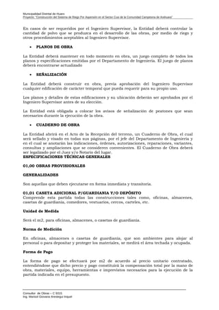 Municipalidad Distrital de Huaro
Proyecto: “Construcción del Sistema de Riego Por Aspersión en el Sector Cusi de la Comunidad Campesina de Arahuara”
En casos de ser requeridos por el Ingeniero Supervisor, la Entidad deberá controlar la
cantidad de polvo que se produzca en el desarrollo de las obras, por medio de riego y
otros procedimientos aceptables al Ingeniero Supervisor.
• PLANOS DE OBRA
La Entidad deberá mantener en todo momento en obra, un juego completo de todos los
planos y especificaciones emitidas por el Departamento de Ingeniería. El juego de planos
deberá encontrarse actualizado
• SEÑALIZACIÓN
La Entidad deberá construir en obra, previa aprobación del Ingeniero Supervisor
cualquier edificación de carácter temporal que pueda requerir para su propio uso.
Los planos y detalles de estas edificaciones y su ubicación deberán ser aprobados por el
Ingeniero Supervisor antes de su elección.
La Entidad está obligada a colocar los avisos de señalización de peatones que sean
necesarios durante la ejecución de la obra.
• CUADERNO DE OBRA
La Entidad abrirá en el Acto de la Recepción del terreno, un Cuaderno de Obra, el cual
será sellado y visado en todas sus páginas, por el jefe del Departamento de Ingeniería y
en el cual se anotarán las indicaciones, órdenes, autorizaciones, reparaciones, variantes,
consultas y ampliaciones que se consideren convenientes. El Cuaderno de Obra deberá
ser legalizado por el Juez y/o Notario del lugar.
ESPECIFICACIONES TÉCNICAS GENERALES
01,00 OBRAS PROVISIONALES
GENERALIDADES
Son aquellas que deben ejecutarse en forma inmediata y transitoria.
01,01 CASETA ADICIONAL P/GUARDIANIA Y/O DEPÓSITO
Comprende esta partida todas las construcciones tales como, oficinas, almacenes,
casetas de guardianía, comedores, vestuarios, cercos, carteles, etc.
Unidad de Medida
Será el m2, para oficinas, almacenes, o casetas de guardianía.
Norma de Medición
En oficinas, almacenes o casetas de guardianía, que son ambientes para alojar al
personal o para depositar y proteger los materiales, se medirá el área techada y ocupada.
Forma de Pago
La forma de pago se efectuará por m2 de acuerdo al precio unitario contratado,
entendiéndose que dicho precio y pago constituirá la compensación total por la mano de
obra, materiales, equipo, herramientas e imprevistos necesarios para la ejecución de la
partida indicada en el presupuesto.
Consultor de Obras – C 9315
Ing. Marisol Giovana Arestegui Inquel
 