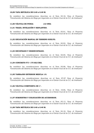 Municipalidad Distrital de Huaro
Proyecto: “Construcción del Sistema de Riego Por Aspersión en el Sector Cusi de la Comunidad Campesina de Arahuara”
10,08 TAPA METÁLICA DE 0.40 x 0.40 M.
Se establece las consideraciones descritas en el Ítem 04.10, Para el Proyecto:
“Construcción del Sistema de Riego por Aspersión en el Sector Cusi de la C.C. de Arahuara”
11,00 VÁLVULA DE PURGA (12 UND)
11,01 TRAZO, NIVELACIÓN Y REPLANTEO.
Se establece las consideraciones descritas en el Ítem 02.01, Para el Proyecto:
“Construcción del Sistema de Riego por Aspersión en el Sector Cusi de la C.C. de Arahuara”
11,02 EXCAVACIÓN MANUAL EN TERRENO SUELTO.
Se establece las consideraciones descritas en el Ítem 02.02, Para el Proyecto:
“Construcción del Sistema de Riego por Aspersión en el Sector Cusi de la C.C. de Arahuara”
11,03 ENCOFRADO Y DESENCOFRADO.
Se establece las consideraciones descritas en el Ítem 02.04, Para el Proyecto:
“Construcción del Sistema de Riego por Aspersión en el Sector Cusi de la C.C. de Arahuara”
11,04 CONCRETO F'C= 175 KG/CM2.
Se establece las consideraciones descritas en el Ítem 02.08, Para el Proyecto:
“Construcción del Sistema de Riego por Aspersión en el Sector Cusi de la C.C. de Arahuara”
11,05 TARRAJEO EXTERIOR MEZCLA 1:5.
Se establece las consideraciones descritas en el Ítem 07.07 Para el Proyecto:
“Construcción del Sistema de Riego por Aspersión en el Sector Cusi de la C.C. de Arahuara”
11,06 VÁLVULA COMPUERTA DE 1".
Se establece las consideraciones descritas en el Ítem 10.06, Para el Proyecto:
“Construcción del Sistema de Riego por Aspersión en el Sector Cusi de la C.C. de Arahuara”
11,07 SUMINISTRO Y COLOCACIÓN DE ACCESORIOS.
Se establece las consideraciones descritas en el Ítem 02.13, Para el Proyecto:
“Construcción del Sistema de Riego por Aspersión en el Sector Cusi de la C.C. de Arahuara”
11,08 TAPA METÁLICA DE 0.40 x 0.40 M.
Se establece las consideraciones descritas en el Ítem 04.10, Para el Proyecto:
“Construcción del Sistema de Riego por Aspersión en el Sector Cusi de la C.C. de Arahuara”
Consultor de Obras – C 9315
Ing. Marisol Giovana Arestegui Inquel
 