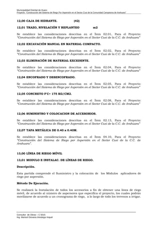 Municipalidad Distrital de Huaro
Proyecto: “Construcción del Sistema de Riego Por Aspersión en el Sector Cusi de la Comunidad Campesina de Arahuara”
12,00 CAJA DE HIDRANTE. (42)
12,01 TRAZO, NIVELACIÓN Y REPLANTEO m2
Se establece las consideraciones descritas en el Ítem 02.01, Para el Proyecto:
“Construcción del Sistema de Riego por Aspersión en el Sector Cusi de la C.C. de Arahuara”
12,02 EXCAVACIÓN MANUAL EN MATERIAL COMPACTO.
Se establece las consideraciones descritas en el Ítem 02.02, Para el Proyecto:
“Construcción del Sistema de Riego por Aspersión en el Sector Cusi de la C.C. de Arahuara”
12,03 ELIMINACIÓN DE MATERIAL EXCEDENTE.
Se establece las consideraciones descritas en el Ítem 02.04, Para el Proyecto:
“Construcción del Sistema de Riego por Aspersión en el Sector Cusi de la C.C. de Arahuara”
12,04 ENCOFRADO Y DESENCOFRADO.
Se establece las consideraciones descritas en el Ítem 02.05, Para el Proyecto:
“Construcción del Sistema de Riego por Aspersión en el Sector Cusi de la C.C. de Arahuara”
12,05 CONCRETO F'C= 175 KG/CM2.
Se establece las consideraciones descritas en el Ítem 02.08, Para el Proyecto:
“Construcción del Sistema de Riego por Aspersión en el Sector Cusi de la C.C. de Arahuara”
12,06 SUMINISTRO Y COLOCACION DE ACCESORIOS.
Se establece las consideraciones descritas en el Ítem 02.13, Para el Proyecto:
“Construcción del Sistema de Riego por Aspersión en el Sector Cusi de la C.C. de Arahuara”
12,07 TAPA METÁLICA DE 0.40 x 0.40M.
Se establece las consideraciones descritas en el Ítem 04.10, Para el Proyecto:
“Construcción del Sistema de Riego por Aspersión en el Sector Cusi de la C.C. de
Arahuara”.
13,00 LÍNEA DE RIEGO MÓVIL
13,01 MODULO E INSTALAC. DE LÍNEAS DE RIEGO.
Descripción.
Esta partida comprende el Suministro y la colocación de los Módulos aplicadores de
riego por aspersión.
Método De Ejecución.
Se realizará la Instalación de todos los accesorios a fin de obtener una línea de riego
móvil, de acuerdo al número de aspersores que especifica el proyecto, los cuales podrán
movilizarse de acuerdo a un cronograma de riego, a lo largo de todo los terrenos a irrigar.
Consultor de Obras – C 9315
Ing. Marisol Giovana Arestegui Inquel
 