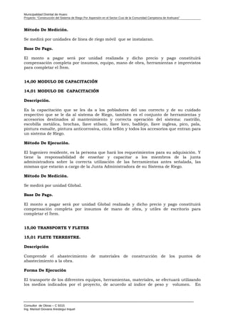 Municipalidad Distrital de Huaro
Proyecto: “Construcción del Sistema de Riego Por Aspersión en el Sector Cusi de la Comunidad Campesina de Arahuara”
Método De Medición.
Se medirá por unidades de línea de riego móvil que se instalaran.
Base De Pago.
El monto a pagar será por unidad realizada y dicho precio y pago constituirá
compensación completa por insumos, equipo, mano de obra, herramientas e imprevistos
para completar el Ítem.
14,00 MODULO DE CAPACITACIÓN
14,01 MODULO DE CAPACITACIÓN
Descripción.
Es la capacitación que se les da a los pobladores del uso correcto y de su cuidado
respectivo que se le da al sistema de Riego, también es el conjunto de herramientas y
accesorios destinados al mantenimiento y correcta operación del sistema: rastrillo,
escobilla metálica, brochas, llave stilson, llave loro, badilejo, llave inglesa, pico, pala,
pintura esmalte, pintura anticorrosiva, cinta teflón y todos los accesorios que entran para
un sistema de Riego.
Método De Ejecución.
El Ingeniero residente, es la persona que hará los requerimientos para su adquisición. Y
tiene la responsabilidad de enseñar y capacitar a los miembros de la junta
administradora sobre la correcta utilización de las herramientas antes señalada, las
mismas que estarán a cargo de la Junta Administradora de su Sistema de Riego.
Método De Medición.
Se medirá por unidad Global.
Base De Pago.
El monto a pagar será por unidad Global realizada y dicho precio y pago constituirá
compensación completa por insumos de mano de obra, y utiles de escritorio para
completar el Ítem.
15,00 TRANSPORTE Y FLETES
15,01 FLETE TERRESTRE.
Descripción
Comprende el abastecimiento de materiales de construcción de los puntos de
abastecimiento a la obra.
Forma De Ejecución
El transporte de los diferentes equipos, herramientas, materiales, se efectuará utilizando
los medios indicados por el proyecto, de acuerdo al índice de peso y volumen. En
Consultor de Obras – C 9315
Ing. Marisol Giovana Arestegui Inquel
 