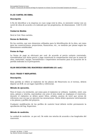 Municipalidad Distrital de Huaro
Proyecto: “Construcción del Sistema de Riego Por Aspersión en el Sector Cusi de la Comunidad Campesina de Arahuara”
01,02 CARTEL DE OBRA.
Descripción
A fin de identificar a la empresa en cuyo cargo está la obra, es menester contar con un
cartel de obra de acuerdo a lo indicado por los propietarios, de dimensiones 3.60 X 2.40
m
Unidad de Medida
Será la Und. Para carteles.
Norma de Medición
En los carteles, que son elementos utilizados para la identificación de la obra, así como
para las construcciones, proyectistas, financieras, etc., se medirán por piezas según las
dimensiones establecidas.
Forma de Pago
La forma de pago se efectuará por und. de acuerdo al precio unitario contratado,
entendiéndose que dicho precio y pago constituirá la compensación total por la mano de
obra, materiales, equipo, herramientas e imprevistos necesarios para la ejecución de la
partida indicada en el presupuesto.
02,00 BOCATOMA DEL RIACHUELO ARAHUARA (01 und.)
02,01 TRAZO Y REPLANTEO.
Descripción.
Esta partida se refiere al replanteo de los planos del Reservorio en el terreno, deberá
dejarse un B.M. en un lugar específico y referencial.
Método de ejecución.
Para el trazo y la nivelación, así como para el replanteo se utilizara teodolito, nivel, una
mira, jalones y wincha, marcándose con yeso el área donde se emplazara el reservorio,
durante el replanteo se deben poner hitos, señales, puntos de nivel que sirvan de
referencia una vez que se ejecuten las excavaciones. Estos deben ajustarse estrictamente
a los planos y perfiles del proyecto.
Cualquier modificación de los perfiles de carácter local deberá recibir previamente la
aprobación del Ing. Supervisor.
Método de medición.
La unidad de medición es por m2. Se mide con wincha de acuerdo a las longitudes del
reservorio.
Consultor de Obras – C 9315
Ing. Marisol Giovana Arestegui Inquel
 