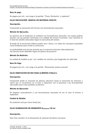 Municipalidad Distrital de Huaro
Proyecto: “Construcción del Sistema de Riego Por Aspersión en el Sector Cusi de la Comunidad Campesina de Arahuara”
Base de pago.
Se pagara por m2., con cargo a la partida “Trazo, Nivelación y replanteo”
02,02 EXCAVACIÓN MANUAL DE MATERIAL SUELTO
Descripción.
Comprende la excavación del terreno con herramientas manuales.
Método De Ejecución.
La apertura de la fundación se realizará con herramientas manuales. Las zanjas podrán
hacerse con las paredes inclinadas si la calidad del terreno lo permite, caso contrario se
le dará los taludes adecuados según la naturaleza del mismo.
El fondo de la excavación deberá quedar seco i firme y en todos los conceptos aceptables
como fundación para recibir la estructura.
La profundidad será tal que permita que el reservorio funcione adecuadamente.
Las alturas serán definidas según los planos del proyecto.
Método De Medición.
La unidad de medida es por m3. medida con wincha y por longitudes de cada lado.
Base De Pago
Se pagará por m3., con cargo a la partida “Excavación masiva manual”
02,03 DERIVACION DE RIO PARA Q MENOR 0.50m3/s
Descripción:
Comprende desde la remoción de plantas silvestres hasta la extracción de arbustos y
raíces que se encuentran en el área a replantear con el personal y las herramientas
adecuadas para evitar posibles accidentes.
Método de Ejecución:
Se limpiara manualmente y con herramientas manuales de ser el caso el terreno a
replantear.
Unidad de Medida:
Su medición será por metro lineal (m).
02,04 ELIMINACION DE DESMONTE D(PROMEDIO)=30 mt
Descripción.
Este ítem consiste en la eliminación de material excedente necesaria.
Consultor de Obras – C 9315
Ing. Marisol Giovana Arestegui Inquel
 
