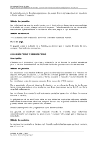 Municipalidad Distrital de Huaro
Proyecto: “Construcción del Sistema de Riego Por Aspersión en el Sector Cusi de la Comunidad Campesina de Arahuara”
El material producto de estas excavaciones de zanjas deberá ser depositado en botaderos
o donde indique el Inspector.
Método de ejecución.
Los trabajos de excavación se efectuarán con el fin de obtener la sección transversal tipo,
indicada en los planos, o la que ordene el Inspector. Todos los taludes de los cortes serán
conformados y perfilados con la inclinación adecuada, según el tipo de material.
Método de medición.
Toda la eliminación de material excedente se medirá en metros cúbicos.
Bases de pago.
Se pagará según lo indicado en la Partida, que incluye por el empleo de mano de obra,
equipos y herramientas necesarias.
02,05 ENCOFRADO Y DESENCOFRADO
Descripción.
Consiste en el suministro, ejecución y colocación de las formas de madera necesarias
para el vaciado de concreto de los diferentes elementos que conforman las estructuras.
Método de ejecución.
Los encofrados serán hechos de forma que al encofrar dejen un concreto a la vista que no
requiera tarrajeos posteriores. Los encofrados deberán poseer un adecuado sistema de
arriostre para mantener su posición y forma durante el vaciado y endurecimiento del
concreto.
Los encofrados serán de madera corriente de no menos de 5/8”de espesor.
No se permitirán el uso de tirantes de alambre, no se colocarán dentro de las formas
tacos, conos, arandelas u otros artefactos que dejan depresiones mayor de 2.5 cm. En la
superficie del concreto.
Los encofrados deberán ser lo suficientemente ajustados, para evitar pérdidas de mortero
durante el vaciado.
La preparación de los encofrados debe ser que todas las superficies interiores deberán
estar libres de materiales adheridos, después de cada uso se pasará escobilla de alambre
y se recubrirán con aceite para su uso posterior.
Deberán ser supervisados y aprobados antes de ser vaciados.
En general, el encofrado será removido cuando el concreto haya endurecido
suficientemente para soportar su peso propio y cualquier otra carga que se imponga de
inmediato.
Método de medición.
La cantidad de encofrado se dará en m2. Considerando todas las áreas que hará contacto
con el concreto.
Consultor de Obras – C 9315
Ing. Marisol Giovana Arestegui Inquel
 