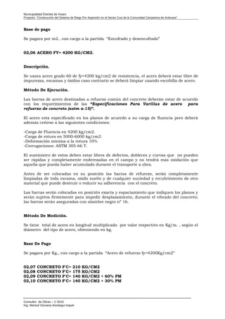 Municipalidad Distrital de Huaro
Proyecto: “Construcción del Sistema de Riego Por Aspersión en el Sector Cusi de la Comunidad Campesina de Arahuara”
Base de pago
Se pagara por m2., con cargo a la partida “Encofrado y desencofrado”
02,06 ACERO FY= 4200 KG/CM2.
Descripción.
Se usara acero grado 60 de fy=4200 kg/cm2 de resistencia, el acero deberá estar libre de
impurezas, escamas y óxidos caso contrario se deberá limpiar usando escobilla de acero.
Método De Ejecución.
Las barras de acero destinadas a refuerzo común del concreto deberán estar de acuerdo
con los requerimientos de las “Especificaciones Para Varillas de acero para
refuerzo de concreto (astm a-15)”.
El acero esta especificado en los planos de acuerdo a su carga de fluencia pero deberá
además ceñirse a las siguientes condiciones:
-Carga de Fluencia en 4200 kg/cm2.
-Carga de rotura en 5000-6000 kg/cm2.
-Deformación mínima a la rotura 10%
-Corrugaciones: ASTM 305-66 T.
El suministro de estos deben estar libres de defectos, dobleces y curvas que no pueden
ser rápidas y completamente enderezadas en el campo y no tendrá más oxidación que
aquella que pueda haber acumulado durante el transporte a obra.
Antes de ser colocadas en su posición las barras de refuerzo, serán completamente
limpiadas de toda escama, oxido suelto y de cualquier suciedad y recubrimiento de otro
material que puede destruir o reducir su adherencia con el concreto.
Las barras serán colocadas en posición exacta y espaciamiento que indiquen los planos y
serán sujetos firmemente para impedir desplazamiento, durante el vibrado del concreto;
las barras serán aseguradas con alambre negro nº 16.
Método De Medición.
Se tiene total de acero en longitud multiplicado por valor respectivo en Kg/m. , según el
diámetro del tipo de acero, obteniendo en kg.
Base De Pago
Se pagara por Kg., con cargo a la partida “Acero de refuerzo fy=4200Kg/cm2”
02,07 CONCRETO F'C= 210 KG/CM2
02,08 CONCRETO F'C= 175 KG/CM2
02,09 CONCRETO F'C= 140 KG/CM2 + 60% PM
02,10 CONCRETO F'C= 140 KG/CM2 + 30% PM
Consultor de Obras – C 9315
Ing. Marisol Giovana Arestegui Inquel
 