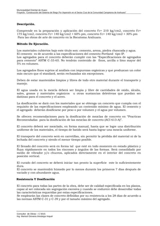 Municipalidad Distrital de Huaro
Proyecto: “Construcción del Sistema de Riego Por Aspersión en el Sector Cusi de la Comunidad Campesina de Arahuara”
Descripción.
Comprende en la preparación y aplicación del concreto f'c= 210 kg/cm2, concreto f'c=
175 kg/cm2, concreto f'c= 140 kg/cm2 + 60% pm, concreto f'c= 140 kg/cm2 + 30% pm
Para las obras de arte de concreto en la Bocatoma Arahuara.
Método De Ejecución.
Los materiales cubiertos bajo este título son: cemento, arena, piedra chancada y agua.
El cemento es de acuerdo a las especificaciones del cemento Portland tipo IP.
Los agregados para el concreto deberán cumplir con las “Especificaciones de agregados
para cemento” ASTM C-33-65. No tendrán contenido de finos, arcilla o limo mayor del
5% en volumen.
Los agregados finos sujetos al análisis con impurezas orgánicas y que produzcan un color
más oscuro que el standard, serán rechazadas sin excepciones.
Deben de estar mantenidos limpios y libres de todo otro material durante el transporte y
manejo.
El agua usada en la mezcla deberá ser limpia y libre de cantidades de oxido, álcalis,
sales, grasas y materiales orgánicos u otras sustancias deletéreas que puedan ser
dañinas para el concreto y el acero.
La dosificación se dará con los materiales que se obtenga un concreto que cumpla con el
requisito de las especificaciones empleando un contenido mínimo de agua. El cemento y
el agregado deberán dosificarse por peso o por volumen y el agua por volumen.
Se ofrecen recomendaciones para la dosificación de mezclas de concreto en “Practicas
Recomendadas para la dosificación de las mezclas de concreto (ACI 613-A)”.
El concreto deberá ser mezclado, en forma manual, hasta que se logre una distribución
uniforme de los materiales, el tiempo de batido será hasta lograr una mezcla uniforme.
El transporte del concreto será en carretillas, sin permitir la pérdida del material ni de la
lechada del concreto y siendo el menor tiempo posible.
El llenado del concreto será en forma tal que esté en todo momento en estado plástico y
fluya rápidamente en todos los rincones y ángulos de las formas. Será consolidado por
medio de vibrador y/o chuceos, aplicados directamente en el interior del concreto en
posición vertical.
El curado del concreto se deberá iniciar tan pronto la superficie este lo suficientemente
dura.
El concreto se mantendrá húmedo por lo menos durante los primeros 7 días después de
vaciado y con abundante agua.
Resistencia Y Dosificación
El concreto para todas las partes de la obra, debe ser de calidad especificada en los planos,
capaz al ser colocada sin segregación excesiva y cuando se endurece debe desarrollar todas
las características requeridas por estas especificaciones.
Se emplearán las clases de concreto definidas por su resistencia a los 28 días de acuerdo a
las normas ASTM C-31 y C-39 y por el tamaño máximo del agregado.
Consultor de Obras – C 9315
Ing. Marisol Giovana Arestegui Inquel
 