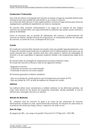 Municipalidad Distrital de Huaro
Proyecto: “Construcción del Sistema de Riego Por Aspersión en el Sector Cusi de la Comunidad Campesina de Arahuara”
Conducción Y Colocación
Con el fin de reducir el manipuleo del concreto al mínimo el lugar de mezclado deberá estar
ubicado lo más cerca posible del sitio donde se va a echar el concreto.
La conducción debe hacerse lo más rápido posible y verterse al lugar preciso para evitar las
segregaciones y pérdida de ingredientes así como su manipuleo.
El concreto debe vacearse continuamente o en capas de un espesor tal que ningún
concreto sea vaciado sobre una capa endurecida lo suficiente que pueda causar costuras o
planos de debilidad.
Como es necesario que en período de hidratación del cemento y endurecimiento del
concreto no existan cambios bruscos de temperatura; se recomienda efectuar los vaceados
de concreto, no antes de 8 a.m. ni después de las 2 p.m.
Curado
El curado del concreto debe iniciarse tan pronto como sea posible (aproximadamente a las
8 horas del vaciado) observando que la superficie este lo suficientemente dura para que no
quede marcado por el riego, durante siete días como mínimo y deberá ser prolongado de
acuerdo a lo que especifique el Ingeniero Inspector debido a las temperaturas bajas de la
zona.
El concreto debe ser protegido de temperaturas excesivas calientes o frías.
El curado del concreto se llevará a cabo de las siguientes formas:
- Regando el concreto
- Cubriendo el concreto con crudo húmedo
- Cubriendo el concreto con arena mojada
En términos generales se deberá considerar:
- Que no es tiempo de curado aquel en que la temperatura sea menor de 0ºC.
- Que por debajo de 10ºC se debe de duplicar los tiempos de curado.
Aditivos
Los aditivos deben tener consistencia y calidad uniforme en las diferentes partidas, así
como estar dentro de los límites de aceptación requeridos. Queda prohibido el uso de
aditivos que contengan cloruros y/o nitratos.
Método De Medición.
El cómputo total de concreto es igual a la suma de los volúmenes de concreto
efectivamente vaciados en cada pared lateral del reservorio. El volumen de cada tramo es
el producto del ancho por largo y altura respectiva. Se mide en m3.
Base De Pago
Se pagara por M3., con cargo a la partida “Concreto f’c=175 Kg/cm2 + 30% PM.
Consultor de Obras – C 9315
Ing. Marisol Giovana Arestegui Inquel
 