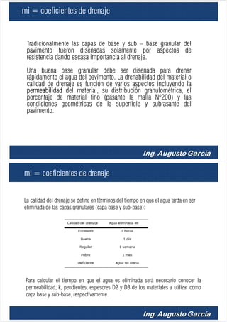 mi = coeficientes de drenaje
Tradicionalmente las capas de base y sub – base granular del
pavimento fueron diseñadas solamente por aspectos de
resistencia dando escasa importancia al drenaje.
Una buena base granular debe ser diseñada para drenar
rápidamente el agua del pavimento. La drenabilidad del material o
calidad de drenaje es función de varios aspectos incluyendo la
permeabilidad del material, su distribución granulométrica, el
porcentaje de material fino (pasante la malla Nº200) y las
condiciones geométricas de la superficie y subrasante del
pavimento.
mi = coeficientes de drenaje
La calidad del drenaje se define en términos del tiempo en que el agua tarda en ser
eliminada de las capas granulares (capa base y sub-base):
Para calcular el tiempo en que el agua es eliminada será necesario conocer la
permeabilidad, k, pendientes, espesores D2 y D3 de los materiales a utilizar como
capa base y sub-base, respectivamente.
 