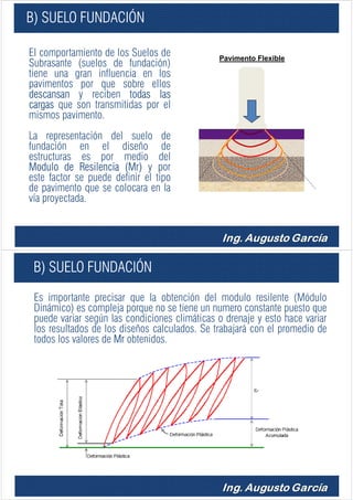 B) SUELO FUNDACIÓN
El comportamiento de los Suelos de
Subrasante (suelos de fundación)
tiene una gran influencia en los
pavimentos por que sobre ellos
descansan y reciben todas las
cargas que son transmitidas por el
mismos pavimento.
La representación del suelo de
fundación en el diseño de
estructuras es por medio del
Modulo de Resilencia (Mr) y por
este factor se puede definir el tipo
de pavimento que se colocara en la
vía proyectada.
Pavimento Flexible
B) SUELO FUNDACIÓN
Es importante precisar que la obtención del modulo resilente (Módulo
Dinámico) es compleja porque no se tiene un numero constante puesto que
puede variar según las condiciones climáticas o drenaje y esto hace variar
los resultados de los diseños calculados. Se trabajará con el promedio de
todos los valores de Mr obtenidos.
 