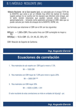 B.1) MÒDULO RESILENTE (Mr)
Módulo Resilente de la Sub-rasante (psi), es calculado por el ensayo T274 de
la AASHTO, que viene a ser un método muy difícil de realizar en muchos
lugares porque no se cuenta con los equipos que efectúen este ensayo, por
lo tanto, existen relaciones que pueden calcular dicho modulo –
aproximadamente – tomando como parámetro principal el CBR; dato que se
puede calcular por medio de ensayos de la AASHTO, ASTM, etc.
Las formulas que relacionan el CBR con el Mr son las siguientes:
MR(psi) = 1,500 x CBR ( Para suelos finos con CBR sumergido no mayor a
10)
MR(Mpa) = 10.3 x CBR (CL, CH, ML,SC, SM y SP)
CBR: Relación de Soporte de California
Ecuaciones de correlación
1. Para materiales de sub-rasante con CBR igual o menor a 7.2%.
Mr = 1500.CBR
2. Para materiales con CBR mayor de 7.20% pero menor o igual a 20%.
Mr = 3000.CBR 0.65
3. Para materiales con CBR mayor 20%.
Mr = 4326.ln (CBR) +241
El valor resultante de estas correlaciones se mide en unidades de lb/pulg2 - psi.
 