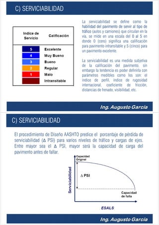 C) SERVICIABILIDAD
La serviciabilidad se define como la
habilidad del pavimento de servir al tipo de
tráfico (autos y camiones) que circulan en la
vía, se mide en una escala del 0 al 5 en
donde 0 (cero) significa una calificación
para pavimento intransitable y 5 (cinco) para
un pavimento excelente.
La serviciabilidad es una medida subjetiva
de la calificación del pavimento, sin
embargo la tendencia es poder definirla con
parámetros medibles como los son: el
índice de perfil, índice de rugosidad
internacional, coeficiente de fricción,
distancias de frenado, visibilidad, etc.
C) SERVICIABILIDAD
El procedimiento de Diseño AASHTO predice el porcentaje de pérdida de
serviciabilidad (Δ PSI) para varios niveles de tráfico y cargas de ejes.
Entre mayor sea el Δ PSI, mayor será la capacidad de carga del
pavimento antes de fallar.
 