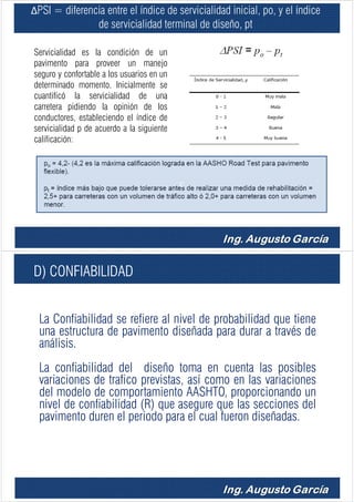 ΔPSI = diferencia entre el índice de servicialidad inicial, po, y el índice
de servicialidad terminal de diseño, pt
Servicialidad es la condición de un
pavimento para proveer un manejo
seguro y confortable a los usuarios en un
determinado momento. Inicialmente se
cuantificó la servicialidad de una
carretera pidiendo la opinión de los
conductores, estableciendo el índice de
servicialidad p de acuerdo a la siguiente
calificación:
C
D) CONFIABILIDAD
La Confiabilidad se refiere al nivel de probabilidad que tiene
una estructura de pavimento diseñada para durar a través de
análisis.
La confiabilidad del diseño toma en cuenta las posibles
variaciones de trafico previstas, así como en las variaciones
del modelo de comportamiento AASHTO, proporcionando un
nivel de confiabilidad (R) que asegure que las secciones del
pavimento duren el periodo para el cual fueron diseñadas.
 