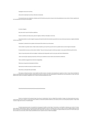 Empregamos mais de cem escritores
Cada escritor é exploração Licenciatura, Mestrado ou Doutorado
O recrutamento dos mais competentes candidatos permite Parestésico para prestar serviços da mais alta qualidade para nossos clientes. Estamos orgulhosos de
ter tais profissionais como parte de nossa equipe.
As nossas vantagens:
Nós vamos cobrir mais de 34 matérias acadêmicas
Fornecer assistência com tampa cartas, planos de negócios, relatórios, internações e muito mais.
Temos desenvolvido um usuário amigável e poupança de tempo formulário de encomenda, que permite aos nossos clientes para expressar a exigência detalhada
na forma mais precisa.
Acompanhar o andamento de seu pedido é extremamente fácil através de sua conta pessoal.
Temos também uns grandes móveis e Tablet versões do website, que irá permitir que você rastreie seu pedido mesmo se estiver longe do computador.
Os representantes do serviço ao cliente estão a trabalhar 7 dias por semana para ajudar os clientes que exigem a nossa ajuda de diferentes partes da terra.
Todos os nossos documentos são livres de plágio, à medida que eles são gravados a partir do zero para cada cliente individualmente.
Damos muita atenção à segurança da web site, de forma que os detalhes de nossos clientes são estritamente confidenciais.
Todos os detalhes de pagamento do cliente são criptografados.
Oferecemos uma garantia de devolução do dinheiro.
Papel isento de revisões de acordo com política de revisão
Ótimo bônus e antecipado dão oportunidades
Elas sempre se esforçam para fazer o nosso trabalho da melhor maneira e nós damos muita atenção para o Suporte ao cliente. O nosso nível de satisfação do
cliente é extremamente alto e estamos a trabalhar arduamente para manter ao mesmo nível. Nós compreendemos a importância das suas encomendas e irá fazer tudo o que
podemos para resolver seu problema. Obrigado por usar o melhor serviço personalizados por escrito.
Xxxxxxxxxxxxxxxxxxxxxxxxxxxxxxxxxxxxxxxxxxxxxxxxxxxxxxxxxxxxxxxxxx
Escrever um excelente livro de pesquisa requer mais do que o conhecimento. Como um soldado fora de batalha o inimigo, uma atitude positiva bem como a
crença de que ele ou ela é a melhor é a chave para vencer a batalha. Um aluno deve também acreditar em si de modo a escrever um livro de pesquisa perfeito. A seguir estão
os passos a seguir para escrever um excelente papel.
O primeiro passo para escrever um excelente livro de pesquisa é escolher um bom tópico. O tema deve ser um Desafios e interesses que o escritor. Tal como
acima referido, a atitude perante o tópico é uma determinante significativa quando se trata de o entusiasmo que o aluno irá colocar na escrita. Qualquer pedaço de escrita
deve se concentrar em uma determinada área. Não é possível escrever sobre tudo. O foco deve ser, por conseguinte um aspecto limitado. No caso de um é incerto sobre o que
ele ou ela deve ser escrito sobre, então é sempre aconselhável procurar a ajuda do instrutor. Papel de Investigação
 