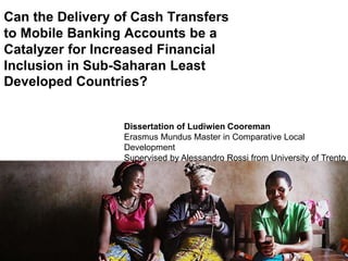 Can the Delivery of Cash Transfers
to Mobile Banking Accounts be a
Catalyzer for Increased Financial
Inclusion in Sub-Saharan Least
Developed Countries?
Dissertation of Ludiwien Cooreman
Erasmus Mundus Master in Comparative Local
Development
Supervised by Alessandro Rossi from University of Trento
 