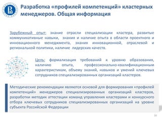 Разработка «профилей компетенций» кластерных
менеджеров. Общая информация
Зарубежный опыт: знание отрасли специализации кластера, развитые
коммуникативные навыки, знания и наличие опыта в области проектного и
инновационного менеджмента, знания инновационной, отраслевой и
региональной политики, наличие лидерских качеств.
Цель: формализация требований к уровню образования,
наличию опыта, профессионально-квалификационным
характеристикам, объему знаний, навыков и умений ключевых
сотрудников специализированных организаций кластеров.
Методические рекомендации являются основой для формирования «профилей
компетенций» менеджеров специализированных организаций кластеров,
разработки методик аттестации команд управления кластерами и конкурсного
отбора ключевых сотрудников специализированных организаций на уровне
субъекта Российской Федерации
10
 