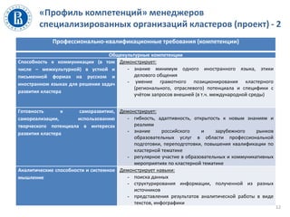 «Профиль компетенций» менеджеров
специализированных организаций кластеров (проект) - 2
Профессионально-квалификационные требования (компетенции)
Общекультурные компетенции
Способность к коммуникации (в том
числе – межкультурной) в устной и
письменной формах на русском и
иностранном языках для решения задач
развития кластера
Демонстрирует:
- знание минимум одного иностранного языка, этики
делового общения
- умение грамотного позиционирования кластерного
(регионального, отраслевого) потенциала и специфики с
учётом запросов внешней (в т.ч. международной среды)
Готовность к саморазвитию,
самореализации, использованию
творческого потенциала в интересах
развития кластера
Демонстрирует:
- гибкость, адаптивность, открытость к новым знаниям и
реалиям
- знание российского и зарубежного рынков
образовательных услуг в области профессиональной
подготовки, переподготовки, повышения квалификации по
кластерной тематике
- регулярное участие в образовательных и коммуникативных
мероприятиях по кластерной тематике
Аналитические способности и системное
мышление
Демонстрирует навыки:
- поиска данных
- структурирования информации, полученной из разных
источников
- представления результатов аналитической работы в виде
текстов, инфографики
12
 