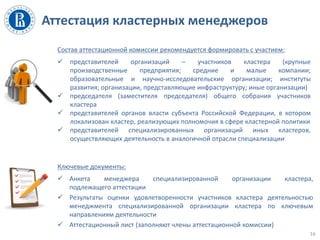 Аттестация кластерных менеджеров
16
Состав аттестационной комиссии рекомендуется формировать с участием:
 представителей организаций – участников кластера (крупные
производственные предприятия; средние и малые компании;
образовательные и научно-исследовательские организации; институты
развития; организации, представляющие инфраструктуру; иные организации)
 председателя (заместителя председателя) общего собрания участников
кластера
 представителей органов власти субъекта Российской Федерации, в котором
локализован кластер, реализующих полномочия в сфере кластерной политики
 представителей специализированных организаций иных кластеров,
осуществляющих деятельность в аналогичной отрасли специализации
Ключевые документы:
 Анкета менеджера специализированной организации кластера,
подлежащего аттестации
 Результаты оценки удовлетворенности участников кластера деятельностью
менеджмента специализированной организации кластера по ключевым
направлениям деятельности
 Аттестационный лист (заполняют члены аттестационной комиссии)
 