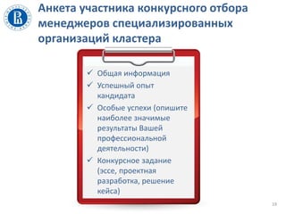Анкета участника конкурсного отбора
менеджеров специализированных
организаций кластера
19
 Общая информация
 Успешный опыт
кандидата
 Особые успехи (опишите
наиболее значимые
результаты Вашей
профессиональной
деятельности)
 Конкурсное задание
(эссе, проектная
разработка, решение
кейса)
 