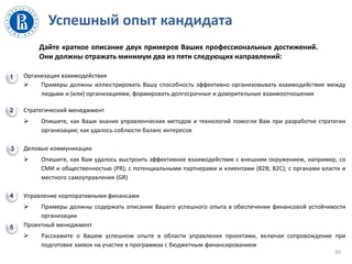 Успешный опыт кандидата
Организация взаимодействия
 Примеры должны иллюстрировать Вашу способность эффективно организовывать взаимодействие между
людьми и (или) организациями, формировать долгосрочные и доверительные взаимоотношения
Стратегический менеджмент
 Опишите, как Ваши знания управленческих методов и технологий помогли Вам при разработке стратегии
организации; как удалось соблюсти баланс интересов
Деловые коммуникации
 Опишите, как Вам удалось выстроить эффективное взаимодействие с внешним окружением, например, со
СМИ и общественностью (PR); с потенциальными партнерами и клиентами (B2B; B2C); с органами власти и
местного самоуправления (GR)
Управление корпоративными финансами
 Примеры должны содержать описание Вашего успешного опыта в обеспечении финансовой устойчивости
организации
Проектный менеджмент
 Расскажите о Вашем успешном опыте в области управления проектами, включая сопровождение при
подготовке заявок на участие в программах с бюджетным финансированием
20
Дайте краткое описание двух примеров Ваших профессиональных достижений.
Они должны отражать минимум два из пяти следующих направлений:
1
2
3
4
5
 