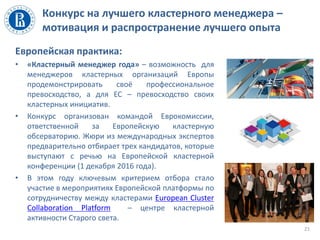 Конкурс на лучшего кластерного менеджера –
мотивация и распространение лучшего опыта
Европейская практика:
• «Кластерный менеджер года» – возможность для
менеджеров кластерных организаций Европы
продемонстрировать своё профессиональное
превосходство, а для ЕС – превосходство своих
кластерных инициатив.
• Конкурс организован командой Еврокомиссии,
ответственной за Европейскую кластерную
обсерваторию. Жюри из международных экспертов
предварительно отбирает трех кандидатов, которые
выступают с речью на Европейской кластерной
конференции (1 декабря 2016 года).
• В этом году ключевым критерием отбора стало
участие в мероприятиях Европейской платформы по
сотрудничеству между кластерами European Cluster
Collaboration Platform – центре кластерной
активности Старого света.
21
 