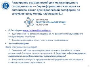 Расширение возможностей для международного
сотрудничества – сбор информации о кластерах на
английском языке для Европейской платформы по
сотрудничеству между кластерами (1)
• О Платформе www.clustercollaboration.eu
 Единственная на сегодня площадка ЕС по развитию международного
сотрудничества кластеров
 Создана для оказания услуг кластерным организациям
• Услуги Платформы:
Карта кластерных организаций
 Тематический поиск партнеров среди сотни профилей кластерных
организаций (отрасли, страны, технологии …). Качество и достоверность:
информация о каждом кластере проходит проверку!
 Возможность получать предложения о сотрудничестве от кластеров в
схожих направлениях деятельности
22
 